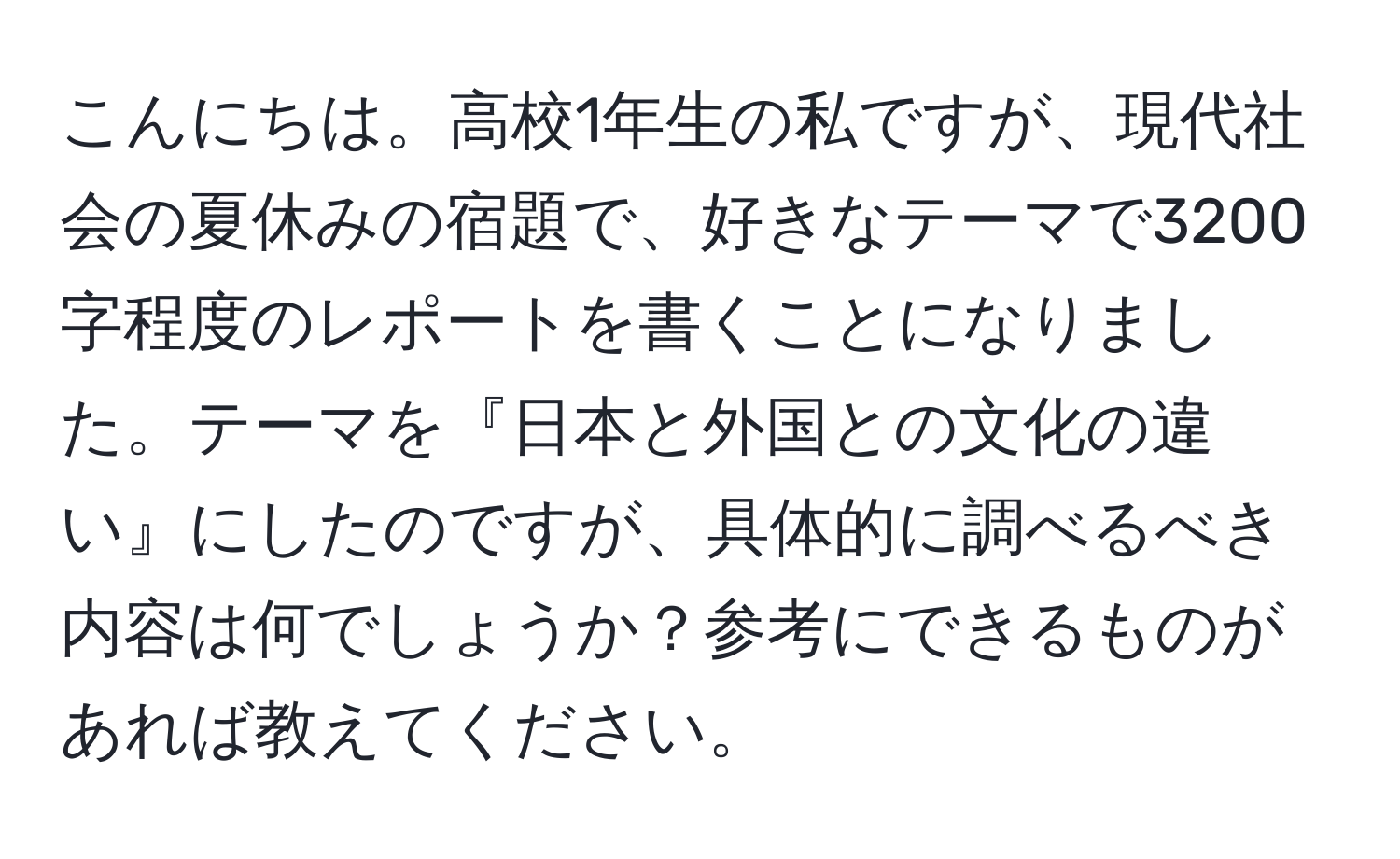 こんにちは。高校1年生の私ですが、現代社会の夏休みの宿題で、好きなテーマで3200字程度のレポートを書くことになりました。テーマを『日本と外国との文化の違い』にしたのですが、具体的に調べるべき内容は何でしょうか？参考にできるものがあれば教えてください。