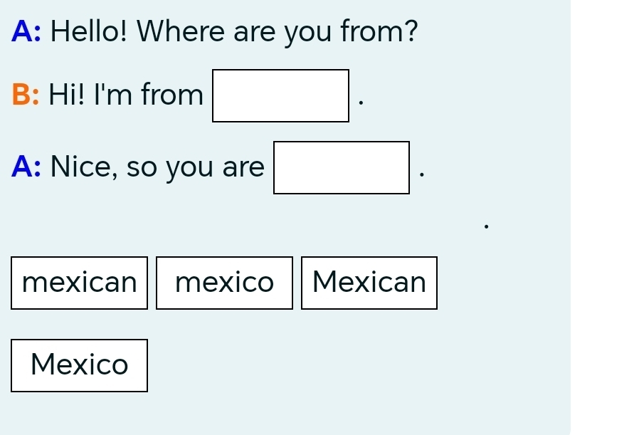 A: Hello! Where are you from?
B: Hi! I'm from □ . 
A: Nice, so you are □ .
mexican mexico Mexican
Mexico