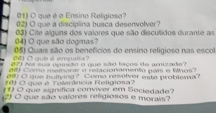 que é o Ensino Religioso? 
02) O que a disciplina busca desenvolver? 
03) Cite alguns dos valores que são discutidos durante as 
04) O que são dogmas? 
05) Quais são os benefícios do ensino religioso nas escol 
06) O que é empatia? 
07) Na sua opinião o que são laços de amizade? 
(8) Como melhorar o relacionamento pais e filhos? 
09) O que bullying? Como resolver este problema? 
10) O que é Tolerância Religiosa? 
(1) O que significa conviver em Sociedade? 
(2) O que são valores religiosos e morais?