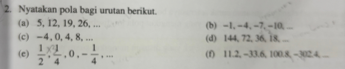 Nyatakan pola bagi urutan berikut. 
(a) 5, 12, 19, 26, ... (b) -1, -4, -7, -10, ... 
(c) -4, 0, 4, 8,... (d) 144, 72, 36, 18, ... 
(e)  1/2 ,  1/4 , 0, - 1/4 ,... (f) 11.2, −33.6, 100.8, −302. 4. ...