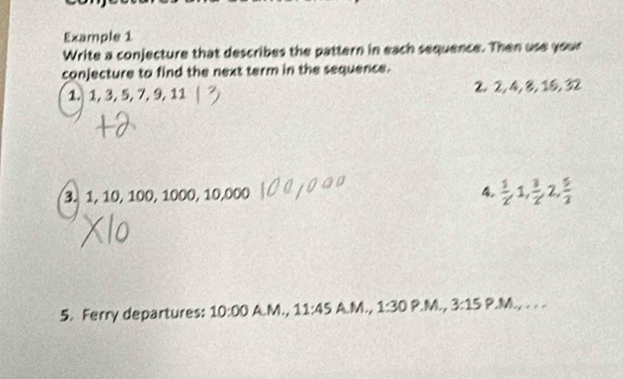 Example 1 
Write a conjecture that describes the pattern in each sequence. Then use your 
conjecture to find the next term in the sequence. 
1. 1, 3, 5, 7, 9, 11 2. 2, 4, 8, 10, 32
3. 1, 10, 100, 1000, 10, 000 4.  1/2 , 1,  3/2 , 2,  5/2 
5. Ferry departures: 10:00 A.M., 11:45A.M.,1:30 P.M., 3:15 M_x,...