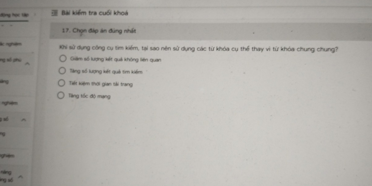 động học tập Bài kiểm tra cuối khoá
17. Chọn đáp án đúng nhất
ác nghiệm Khi sử dụng công cụ tim kiếm, tại sao nên sử dụng các từ khóa cụ thể thay vì từ khóa chung chung?
ng số phù Giảm số lượng kết quả không liên quan
Tăng số lượng kết quả tim kiếm
láng Tiết kiệm thời gian tải trang
Tăng tốc độ mạng
nghiệm
9 số
9
nghiệm
náng
lng số