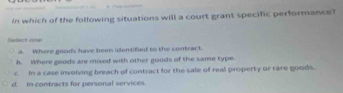 In which of the following situations will a court grant specific performance?
Select one
a. Where goods have been identified to the contract.
b. Where goods are mised with other goods of the same type.
c In a case involving breach of contract for the sale of real property or rare goods.
d. m contracts for personal services.