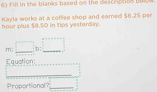 Fill in the blanks based on the description below. 
Kayla works at a coffee shop and earned $6.25 per
hour plus $8.50 in tips yesterday. 
m: □ b: □ 
Equation: 
Proportional?_