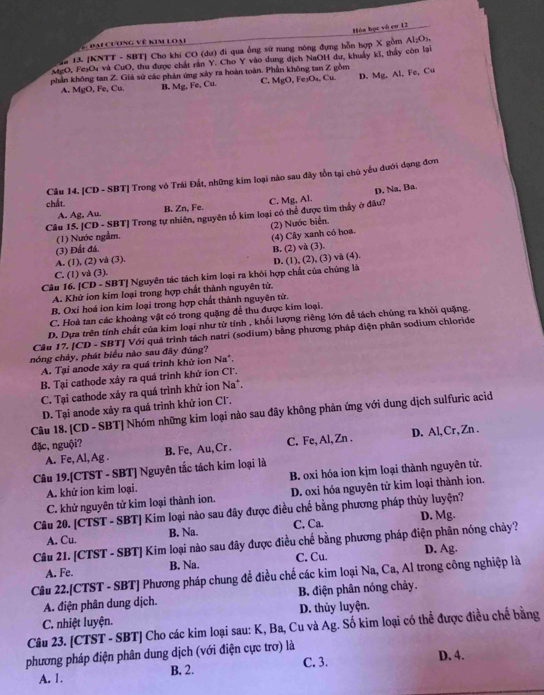 Hóa học vô cơ 12
S: Đại cương về kim loại
au 13. [KNTT - SBT] Cho khí CO (dư) đi qua ổng sứ nung nóng đựng hỗn hợp X gồm Al_2O_3
MgO, Fe₃O₄ và CuO, thu được chất rắn Y. Cho Y vào dung dịch NaOH dư, khuẩy kĩ, thấy còn lại
phần không tan Z. Giả sử các phản ứng xảy ra hoàn toàn. Phần không tan Z gồm
A. MgO, Fe, Cu. B. Mg, Fe, Cu. C. MgO, Fe₃O₄, Cu. D. Mg, Al, Fe, Cu
Câu 14. [CD - SBT] Trong vỏ Trái Đất, những kim loại nào sau đây tồn tại chủ yếu dưới dạng đơn
D. Na, Ba.
chất.
A. Ag, Au. B. Zn, Fe. C. Mg, Al.
Câu 15. [CD - SBT] Trong tự nhiên, nguyên tố kim loại có thể được tìm thấy ở đâu?
(2) Nước biển.
(1) Nước ngầm.
(4) Cây xanh có hoa.
(3) Đất đá.
A. (1), (2) và (3). B. (2) và (3).
C. (1) và (3). D. (1), (2), (3) và (4).
Câu 16. [CD - SBT] Nguyên tác tách kim loại ra khỏi hợp chất của chúng là
A. Khử ion kim loại trong hợp chất thành nguyên tử.
B. Oxi hoá ion kim loại trong hợp chất thành nguyên tử.
C. Hoà tan các khoàng vật có trong quặng để thu được kim loại.
D. Dựa trên tính chất của kim loại như từ tính , khối lượng riêng lớn để tách chúng ra khỏi quặng.
Câu 17. [CD - SBT] Với quá trình tách natri (sodium) bằng phương pháp điện phân sodium chloride
nóng chảy, phát biều nào sau đây đúng?
A. Tại anode xảy ra quá trình khử ion Na*.
B. Tại cathode xảy ra quá trình khử ion Cl.
C. Tại cathode xảy ra quá trình khử ion Na*.
D. Tại anode xảy ra quá trình khử ion Cl.
Câu 18. [CD - SBT] Nhóm những kim loại nào sau đây không phản ứng với dung dịch sulfuric acid
A. Fe, Al, Ag . B. Fe, Au,Cr . C. Fe, Al, Zn . D. Al,Cr, Zn .
đặc, nguội?
Câu 19.[CTST - SBT] Nguyên tắc tách kim loại là
A. khử ion kim loại. B. oxi hóa ion kịm loại thành nguyên tử.
C. khử nguyên tử kim loại thành ion. D. oxi hóa nguyên tử kim loại thành ion.
Câu 20. [CTST - SBT] Kim loại nào sau đây được điều chế bằng phương pháp thủy luyện?
C. Ca. D. Mg.
A. Cu. B. Na.
Câu 21. [CTST - SBT] Kim loại nào sau đây được điều chế bằng phương pháp điện phân nóng chảy?
D. Ag.
A. Fe. B. Na. C. Cu.
Câu 22.[CTST - SBT] Phương pháp chung để điều chế các kim loại Na, Ca, Al trong công nghiệp là
A. điện phân dung dịch. B. điện phân nóng chảy.
C. nhiệt luyện. D. thủy luyện.
Câu 23. [CTST - SBT] Cho các kim loại sau: K, Ba, Cu và Ag. Số kim loại có thể được điều chế bằng
phương pháp điện phân dung dịch (với điện cực trơ) là
B. 2. C. 3.
D. 4.
A. 1.