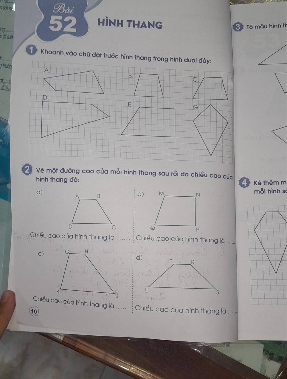 in sát hì Bài 
lng
52 hình thang 
3 Tô màu hình th 
o trí tuê. 
1 Khoanh vào chữ đặt trước hình thang trong hình dưới đây: 
g trưởn A. 
B. 
at 
E. 
G. 
2 Vẽ một đường cao của mỗi hình thang sau rồi đo chiều cao của 
hình thang đó: 
4 Kẻ thêm m 
a) 
b) 
mỗi hình so 
Chiều cao của hình thang là Chiều cao của hình thang là ........ 
c) 
Chiều cao của hình thang là Chiều cao của hình thang là ........ 
10