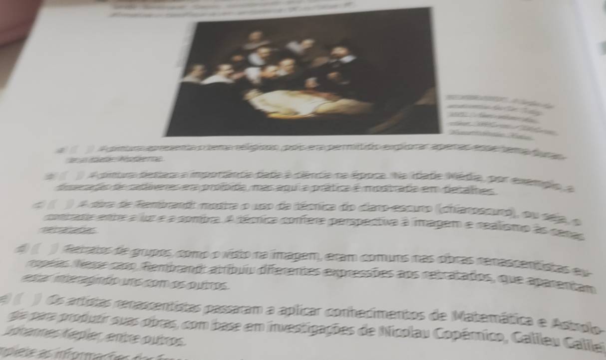 a ( A petra apeea relo ra ea ama d 
a A pntra destar a imporância data à ciênda na época Na idate Nédia, por exempio, a 
dperadão de cadáveres era profbida, mas aqui a prática é mostrada em detalhes 
d ( ) A divra de fembrandt mosra o uso da técnica do claro escuro (chiatoscuro), ou sép, o 
contata enre a luz e a sombra. A técnica confere perspectiva à imagem e realismo às cenas 

d ( ) deratos de grupos, como o visto na imagem, eram comuns nas obras renascentistas eu 
ropeias Nese caso, Rembrand: atríbuiu differentes expressões aos retratados, que aparentam 
esar meragnão ums com os quiros. 
e ( ) Os artistas renassentistas passaram a aplicar conhecimentos de Matemática e Astrplo 
dia para produtir suas obras, com base em investigações de Nicolau Copêmico, Galileu Galilet 
Jotannes Kepíer, entre outros. 
e e rforaç t e