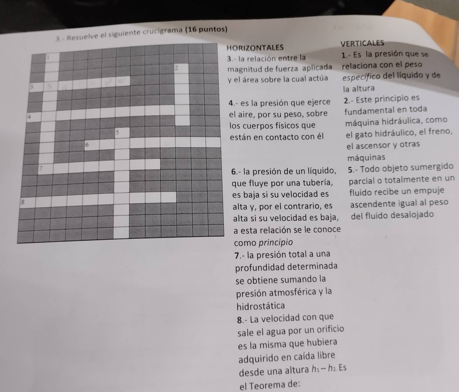 3.- Resuelve el siguiente crucigrama (16 puntos) 
RIZONTALES 
VERTICALES 
la relación entre la 1.- Es la presión que se 
gnitud de fuerza aplicada relaciona con el peso 
l área sobre la cual actúa 
específico del líquido y de 
la altura 
es la presión que ejerce 2.- Este principio es 
aire, por su peso, sobre fundamental en toda 
s cuerpos físicos que máquina hidráulica, como 
tán en contacto con él el gato hidráulico, el freno, 
el ascensor y otras 
máquinas 
5.- Todo objeto sumergido 
.- la presión de un líquido, 
ue fluye por una tubería, parcial o totalmente en un 
s baja si su velocidad es fluido recibe un empuje 
lta y, por el contrario, es ascendente igual al peso 
lta si su velocidad es baja, del fluido desalojado 
esta relación se le conoce 
omo principio 
7.- la presión total a una 
profundidad determinada 
se obtiene sumando la 
presión atmosférica y la 
hidrostática 
8.- La velocidad con que 
sale el agua por un orificio 
es la misma que hubiera 
adquirido en caída libre 
desde una altura h1— h₂ Es 
el Teorema de: