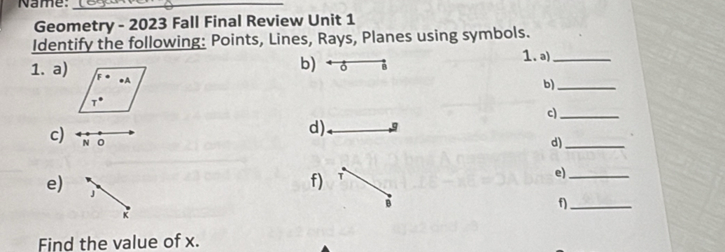 Name:_
Geometry - 2023 Fall Final Review Unit 1
Identify the following: Points, Lines, Rays, Planes using symbols.
b)  ô B
1. a)_
1. a)
b)_
c)_
c) N o
d).
d)_
e) J
f) T
e)_
B
f)_
K
Find the value of x.