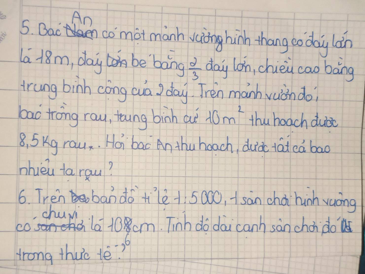 An 
5. Bacn comot manh vaing hin thang co day lán 
la 18m, day be bang  2/3  day lon, chièi cao bàng 
trung binh cóng cuā J day Tren manh vuòn do? 
bac trong row, toung binh aut 10m^2 thu beach duáo
8, S Kg rau. Hoi bac An thu hoach duià tat ea bad 
nhièu tarqu? 
6. Tren ban do tilè +5000, Asàn choi hinh vaòng 
churi 
c0 so 
shla 10 cm. Tinh do dai canh sàn chon do 
6 
trong thuc tè?