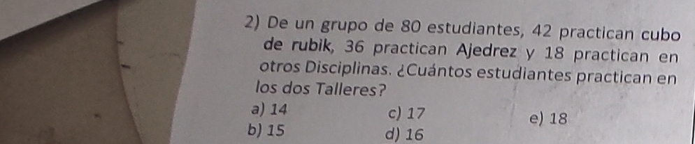 De un grupo de 80 estudiantes, 42 practican cubo
de rubik, 36 practican Ajedrez y 18 practican en
otros Disciplinas. ¿Cuántos estudiantes practican en
los dos Talleres?
a) 14 c) 17
e) 18
b) 15 d) 16