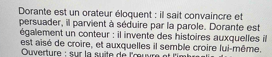 Dorante est un orateur éloquent : il sait convaincre et 
persuader, il parvient à séduire par la parole. Dorante est 
également un conteur : il invente des histoires auxquelles il 
est aisé de croire, et auxquelles il semble croire lui-même. 
Ouverture : sur la suite de l'œuvre et l'in