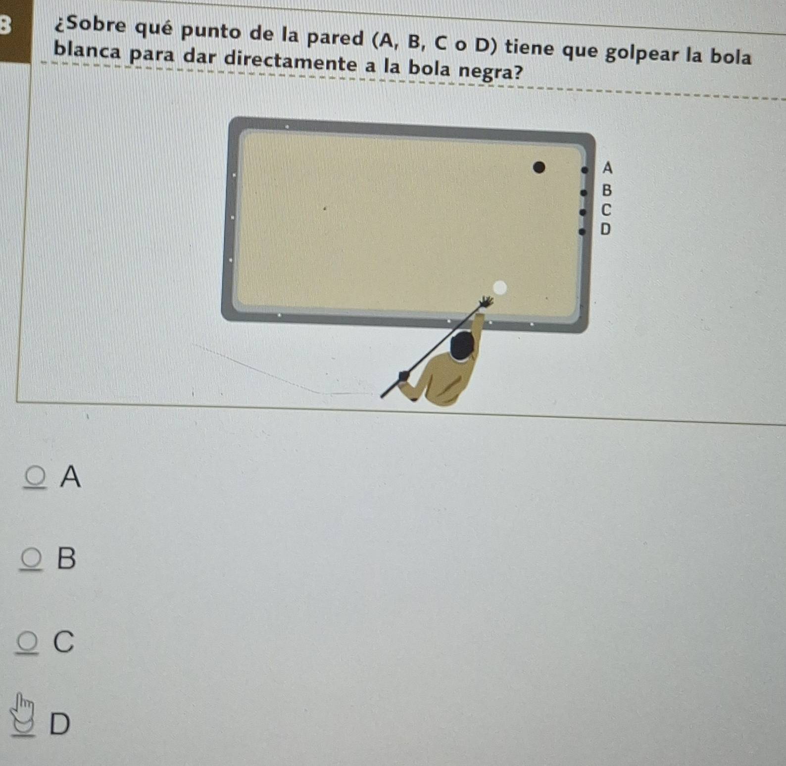 3 ¿Sobre qué punto de la pared (A, B, C o D) tiene que golpear la bola
blanca para dar directamente a la bola negra?
A
B
C
D
A
B
C
D