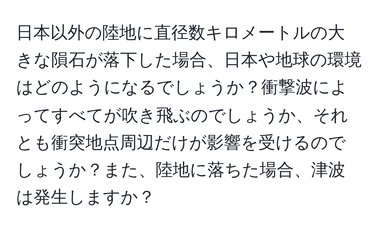 日本以外の陸地に直径数キロメートルの大きな隕石が落下した場合、日本や地球の環境はどのようになるでしょうか？衝撃波によってすべてが吹き飛ぶのでしょうか、それとも衝突地点周辺だけが影響を受けるのでしょうか？また、陸地に落ちた場合、津波は発生しますか？