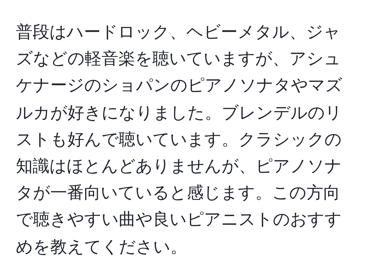 普段はハードロック、ヘビーメタル、ジャズなどの軽音楽を聴いていますが、アシュケナージのショパンのピアノソナタやマズルカが好きになりました。ブレンデルのリストも好んで聴いています。クラシックの知識はほとんどありませんが、ピアノソナタが一番向いていると感じます。この方向で聴きやすい曲や良いピアニストのおすすめを教えてください。