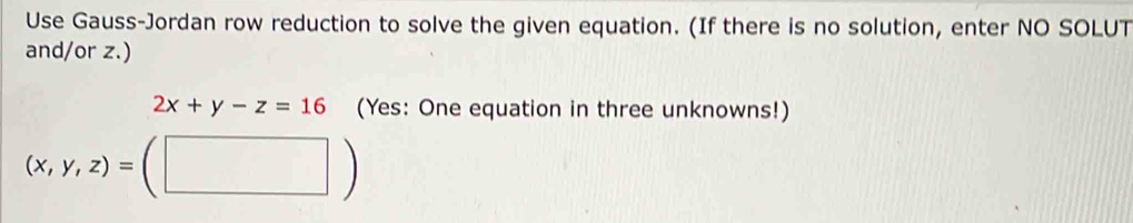 Use Gauss-Jordan row reduction to solve the given equation. (If there is no solution, enter NO SOLUT
and/or z.)
2x+y-z=16 (Yes: One equation in three unknowns!)
(x,y,z)=(□ )