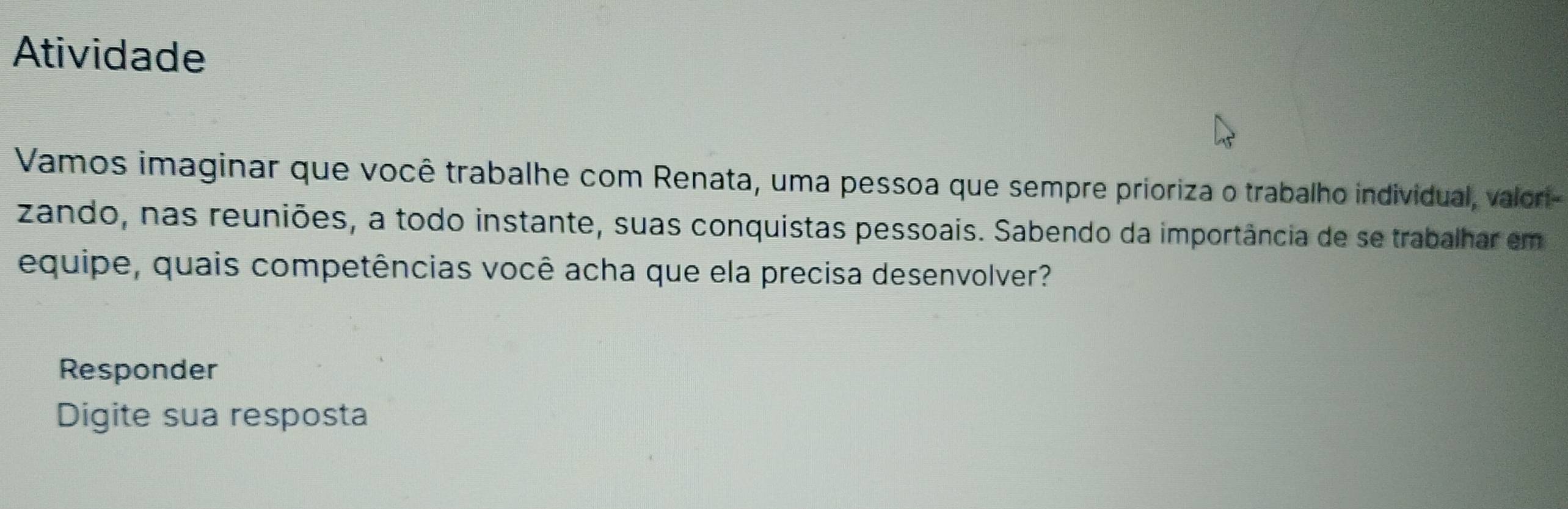 Atividade 
Vamos imaginar que você trabalhe com Renata, uma pessoa que sempre prioriza o trabalho individual, valori- 
zando, nas reuniões, a todo instante, suas conquistas pessoais. Sabendo da importância de se trabalhar em 
equipe, quais competências você acha que ela precisa desenvolver? 
Responder 
Digite sua resposta