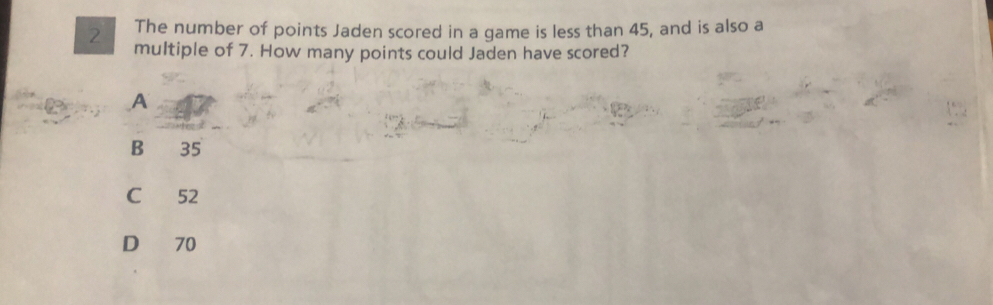 The number of points Jaden scored in a game is less than 45, and is also a
2 multiple of 7. How many points could Jaden have scored?
A
B 35
C 52
D 70