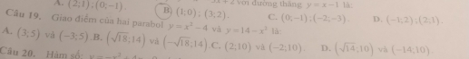 A. (2;1);(0;-1). B (1;0);(3;2). với đường tháng y=x-1 là:
frac 1
C. (0;-1);(-2;-3). D. (-1;2);(2;1). 
Câu 19. Giao điểm của hai parabol y=x^2-4 và y=14-x^2 là:
A. (3;5) và (-3;5) B. (sqrt(18):14) và
Câu 20. Hàm số: y=_ x^2+4 (-sqrt(18);14) C. (2;10) và (-2;10). D. (sqrt(14):10) và (-14,10).