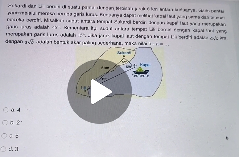 Sukardi dan Lili berdiri di suatu pantai dengan terpisah jarak 6 km antara keduanya. Garis pantai
yang melalui mereka berupa garis lurus. Keduanya dapat melihat kapal laut yang sama dari tempat
mereka berdiri. Misalkan sudut antara tempat Sukardi berdiri dengan kapal laut yang merupakan
garis lurus adalah 45°. Sementara itu, sudut antara tempat Lili berdiri dengan kapal laut yang
merupakan garis lurus adalah 15°. Jika jarak kapal laut dengan tempat Lili berdiri adalah asqrt(b)km,
dengan asqrt(b) adalah bentuk akar paling sederhana, maka nilai b-a=... _
a. 4
b. 2^-
c. 5
d. 3