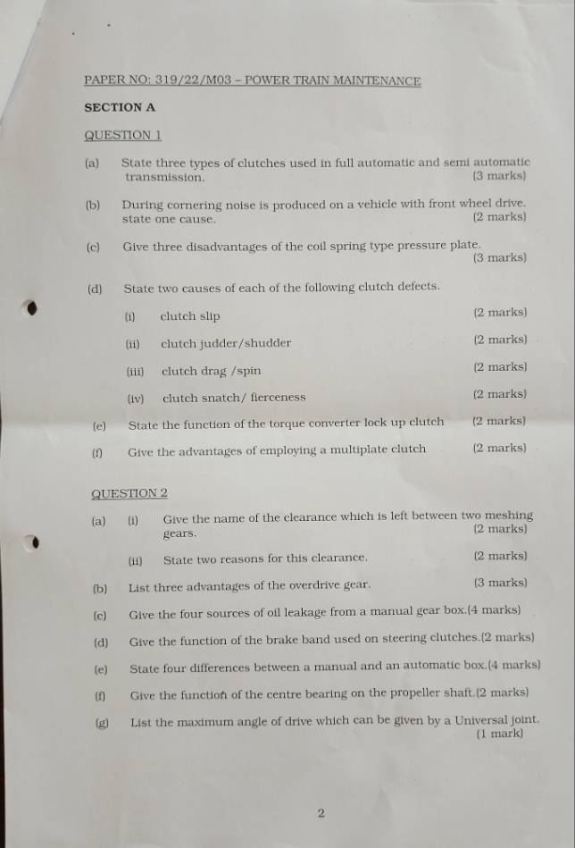 PAPER NO: 319/22/M03 - POWER TRAIN MAINTENANCE 
SECTION A 
QUESTION 1 
(a) State three types of clutches used in full automatic and semi automatic 
transmission. 3 marks 
(b) During cornering noise is produced on a vehicle with front wheel drive. 
state one cause. (2 marks) 
(c) Give three disadvantages of the coil spring type pressure plate. 
(3 marks) 
(d) State two causes of each of the following clutch defects. 
(i) clutch slip (2 marks) 
(ii) clutch judder/shudder (2 marks) 
(iii) clutch drag /spin (2 marks) 
(iv) clutch snatch/ fierceness (2 marks) 
(e) State the function of the torque converter lock up clutch (2 marks) 
(f) Give the advantages of employing a multiplate clutch (2 marks) 
QUESTION 2 
(a) (i) Give the name of the clearance which is left between two meshing 
gears. (2 marks) 
(ii) State two reasons for this clearance. (2 marks) 
(b) List three advantages of the overdrive gear. (3 marks) 
(c) Give the four sources of oil leakage from a manual gear box.(4 marks) 
(d) Give the function of the brake band used on steering clutches.(2 marks) 
(e) State four differences between a manual and an automatic box.(4 marks) 
(f) Give the function of the centre bearing on the propeller shaft.(2 marks) 
(g) List the maximum angle of drive which can be given by a Universal joint. 
(1 mark) 
2