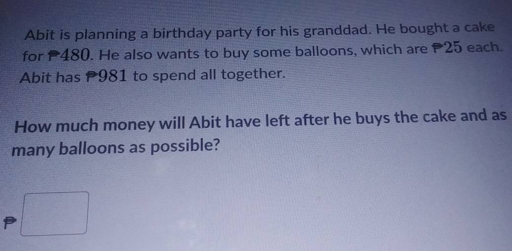 Abit is planning a birthday party for his granddad. He bought a cake 
for 480. He also wants to buy some balloons, which are P25 each. 
Abit has 981 to spend all together. 
How much money will Abit have left after he buys the cake and as 
many balloons as possible?