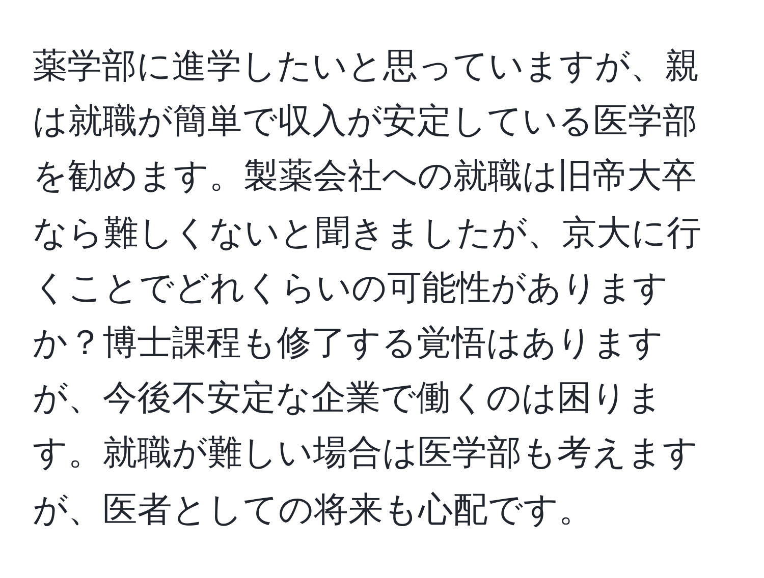 薬学部に進学したいと思っていますが、親は就職が簡単で収入が安定している医学部を勧めます。製薬会社への就職は旧帝大卒なら難しくないと聞きましたが、京大に行くことでどれくらいの可能性がありますか？博士課程も修了する覚悟はありますが、今後不安定な企業で働くのは困ります。就職が難しい場合は医学部も考えますが、医者としての将来も心配です。