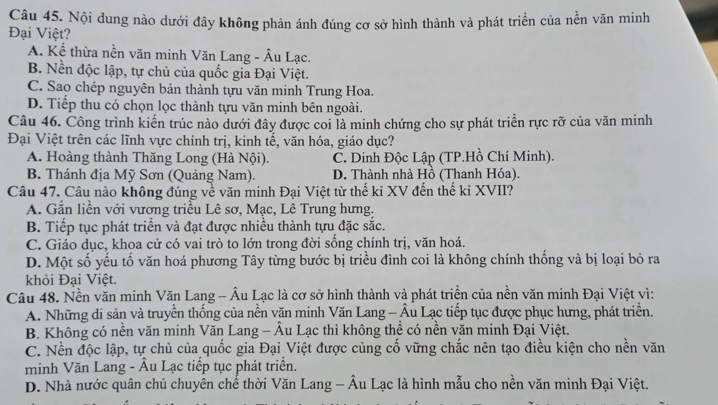 Nội dung nào dưới đây không phản ánh đúng cơ sở hình thành và phát triển của nền văn minh
Đại Việt?
A. Kế thừa nền văn minh Văn Lang - Âu Lạc.
B. Nền độc lập, tự chủ của quốc gia Đại Việt.
C. Sao chép nguyên bản thành tựu văn minh Trung Hoa.
D. Tiếp thu có chọn lọc thành tựu văn minh bên ngoài.
Câu 46. Công trình kiến trúc nào dưới đây được coi là minh chứng cho sự phát triển rực rỡ của văn minh
Đại Việt trên các lĩnh vực chính trị, kinh tế, văn hóa, giáo dục?
A. Hoàng thành Thăng Long (Hà Nội). C. Dinh Độc Lập (TP.Hồ Chí Minh).
B. Thánh địa Mỹ Sơn (Quảng Nam). D. Thành nhà Hồ (Thanh Hóa).
Câu 47. Câu nào không đúng về văn minh Đại Việt từ thế kỉ XV đến thế kỉ XVII?
A. Gắn liền với vương triều Lê sơ, Mạc, Lê Trung hưng.
B. Tiếp tục phát triển và đạt được nhiều thành tựu đặc sắc.
C. Giáo dục, khoa cử có vai trò to lớn trong đời sống chính trị, văn hoá.
D. Một số yếu tố văn hoá phương Tây từng bước bị triều đình coi là không chính thống và bị loại bỏ ra
khỏi Đại Việt.
Câu 48. Nền văn minh Văn Lang - Âu Lạc là cơ sở hình thành và phát triển của nền văn minh Đại Việt vì:
A. Những di sản và truyền thống của nền văn minh Văn Lang - Âu Lạc tiếp tục được phục hưng, phát triển.
B. Không có nền văn minh Văn Lang - Âu Lạc thì không thể có nền văn minh Đại Việt.
C. Nền độc lập, tự chủ của quốc gia Đại Việt được củng cố vững chắc nên tạo điều kiện cho nền văn
minh Văn Lang - Âu Lạc tiếp tục phát triển.
D. Nhà nước quân chủ chuyên chế thời Văn Lang - Âu Lạc là hình mẫu cho nền văn minh Đại Việt.