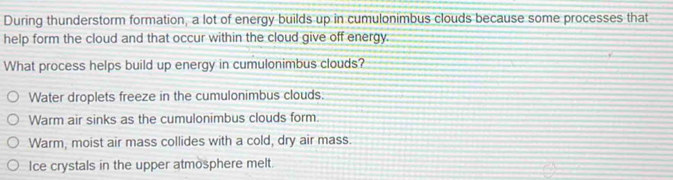 During thunderstorm formation, a lot of energy builds up in cumulonimbus clouds because some processes that
help form the cloud and that occur within the cloud give off energy.
What process helps build up energy in cumulonimbus clouds?
Water droplets freeze in the cumulonimbus clouds:
Warm air sinks as the cumulonimbus clouds form.
Warm, moist air mass collides with a cold, dry air mass.
Ice crystals in the upper atmosphere melt.