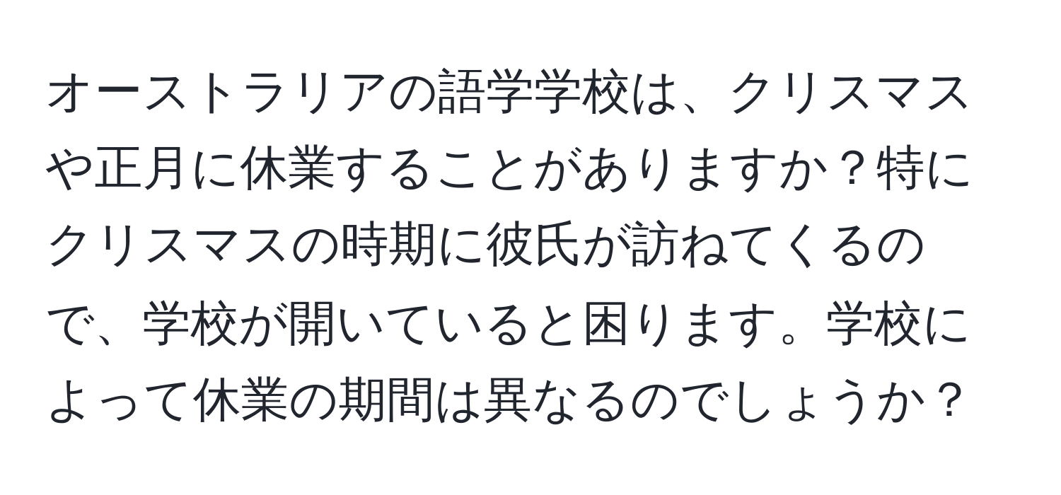 オーストラリアの語学学校は、クリスマスや正月に休業することがありますか？特にクリスマスの時期に彼氏が訪ねてくるので、学校が開いていると困ります。学校によって休業の期間は異なるのでしょうか？