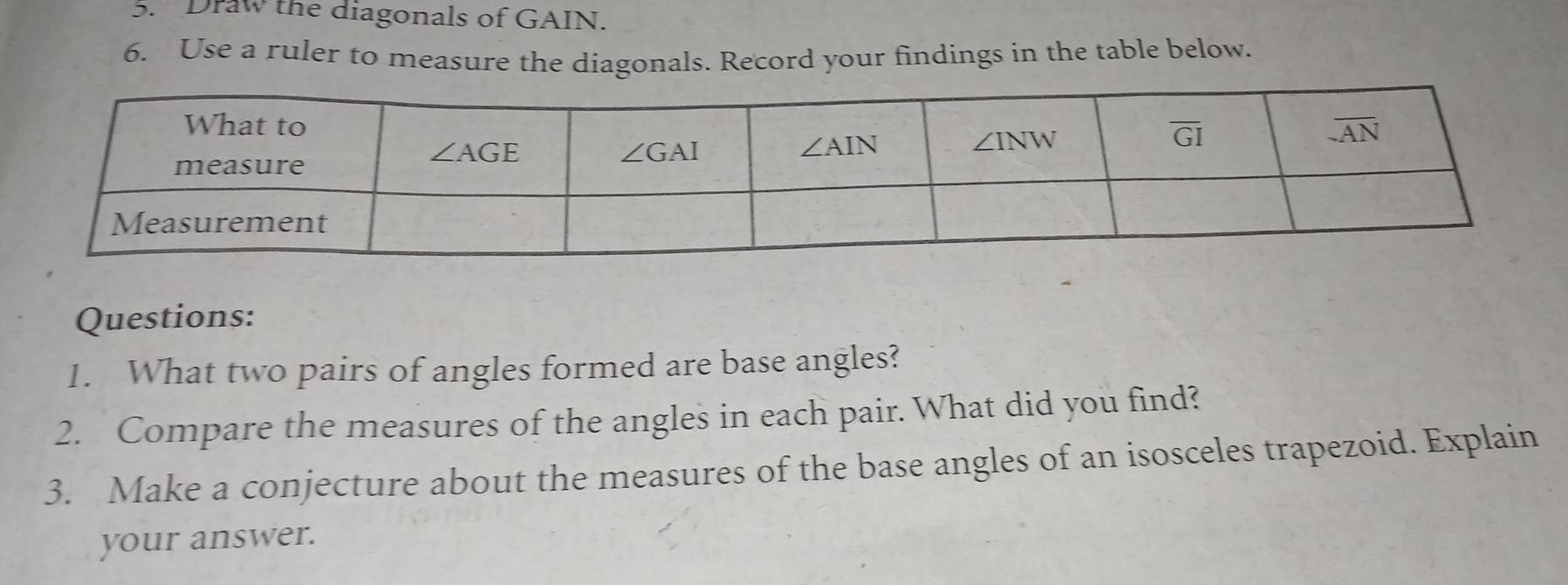 Draw the diagonals of GAIN.
6. Use a ruler to measure the diagonals. Record your findings in the table below.
Questions:
1. What two pairs of angles formed are base angles?
2. Compare the measures of the angles in each pair. What did you find?
3. Make a conjecture about the measures of the base angles of an isosceles trapezoid. Explain
your answer.