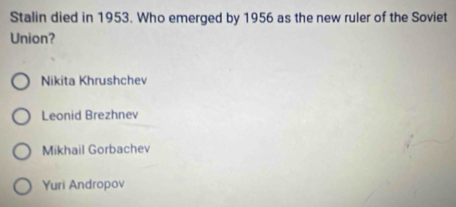 Stalin died in 1953. Who emerged by 1956 as the new ruler of the Soviet
Union?
Nikita Khrushchev
Leonid Brezhnev
Mikhail Gorbachev
Yuri Andropov