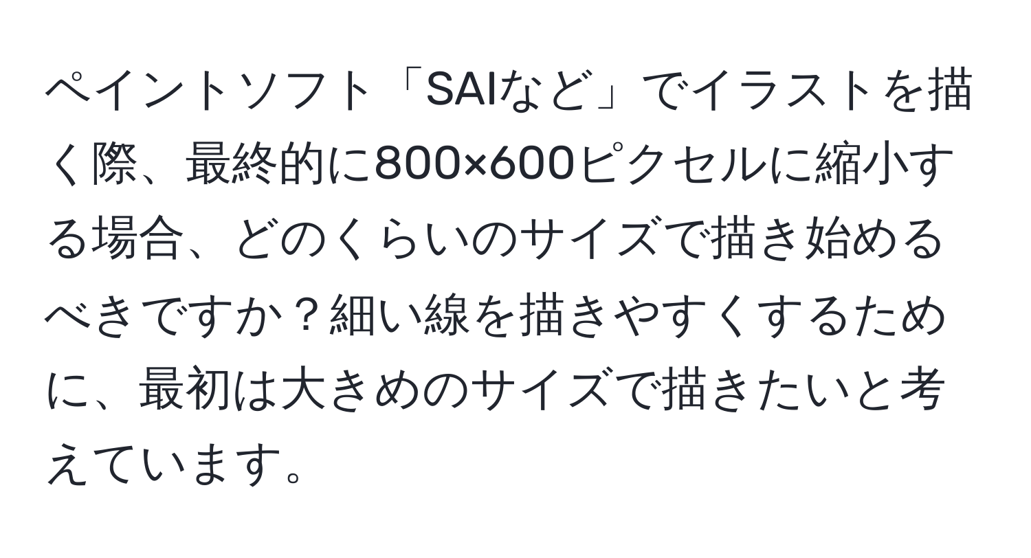 ペイントソフト「SAIなど」でイラストを描く際、最終的に800×600ピクセルに縮小する場合、どのくらいのサイズで描き始めるべきですか？細い線を描きやすくするために、最初は大きめのサイズで描きたいと考えています。