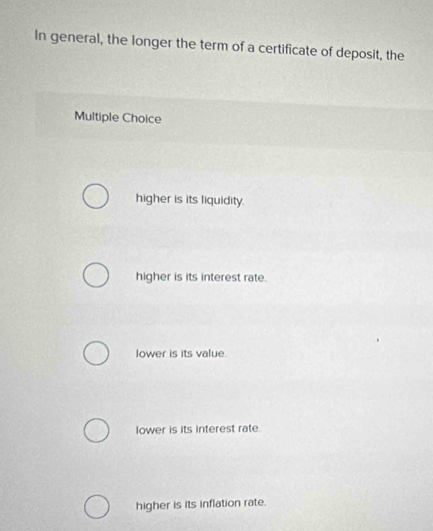 In general, the longer the term of a certificate of deposit, the
Multiple Choice
higher is its liquidity.
higher is its interest rate.
lower is its value.
lower is its interest rate.
higher is its inflation rate.