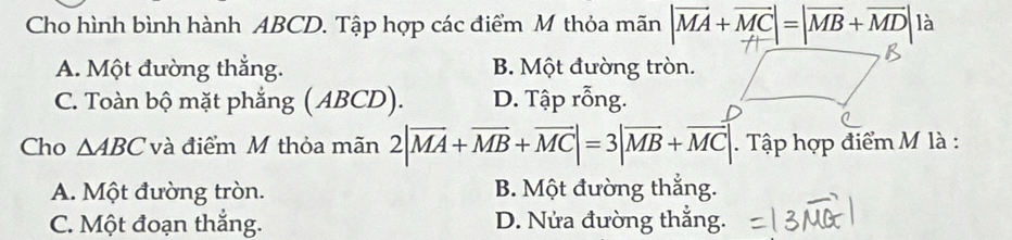 Cho hình bình hành ABCD. Tập hợp các điểm M thỏa mãn |vector MA+vector MC|=|vector MB+vector MD| là
A. Một đường thắng. B. Một đường tròn.
C. Toàn bộ mặt phẳng ( ABCD). D. Tập rỗng.
Cho △ ABC và điểm M thỏa mãn 2|overline MA+overline MB+overline MC|=3|overline MB+overline MC|. Tập hợp điểm M là :
A. Một đường tròn. B. Một đường thắng.
C. Một đoạn thắng. D. Nửa đường thắng.