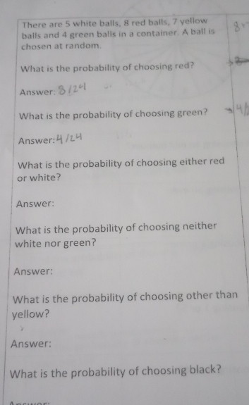 There are 5 white balls, 8 red balls, 7 yellow 
balls and 4 green balls in a container. A ball is 
chosen at random. 
What is the probability of choosing red? 
Answer: 
What is the probability of choosing green? 
Answer: 
What is the probability of choosing either red 
or white? 
Answer: 
What is the probability of choosing neither 
white nor green? 
Answer: 
What is the probability of choosing other than 
yellow? 
Answer: 
What is the probability of choosing black?