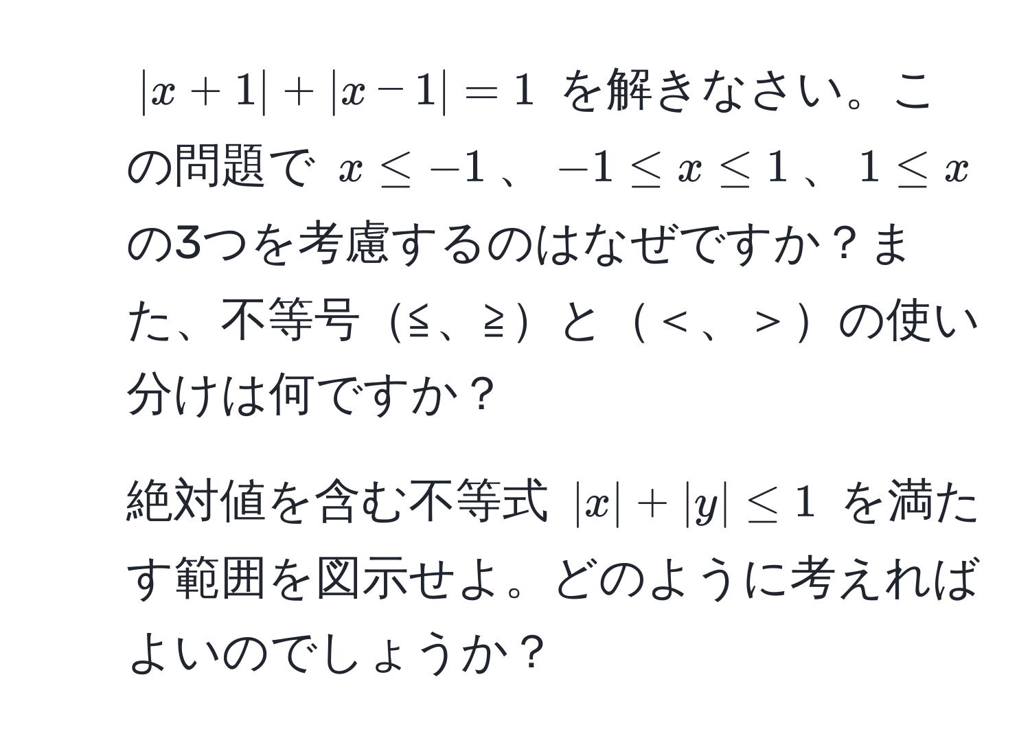 $|x + 1| + |x - 1| = 1$ を解きなさい。この問題で $x ≤ -1$、$-1 ≤ x ≤ 1$、$1 ≤ x$ の3つを考慮するのはなぜですか？また、不等号≦、≧と＜、＞の使い分けは何ですか？

2. 絶対値を含む不等式 $|x| + |y| ≤ 1$ を満たす範囲を図示せよ。どのように考えればよいのでしょうか？