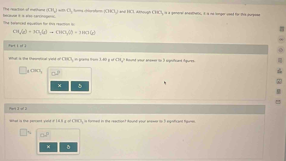 The reaction of methane (CH_4) with Cl_2 forms chloroform (CHCl_3) and HCl. Although CHCl_3 is a general anesthetic, it is no longer used for this purpose
because it is also carcinogenic.
The balanced equation for this reaction is:
CH_4(g)+3Cl_2(g)to CHCl_3(l)+3HCl(g)
∞
Part 1 of 2
What is the theoretical yield of CHCl_3 in grams from 3.40 g of CH_4 ? Round your answer to 3 significant figures.
gCHCl_3 □ m^(□)
alo
5
Part 2 of 2
What is the percent yield if 14.8 g of CHCl_3 is formed in the reaction? Round your answer to 3 significant figures.
□ % □ sim^(□)