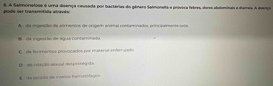 A Salmonelose é uma doença causada por bactérias do gênero Salmonella e provoca febres, dores abdominais e diarreia. A doença
pode ser transmitida através:
A - da ingestão de alimentos de origem animal contaminados, principalmente ovos.
B da ingestão de água contaminada.
C de ferimentos provocados por material enferrujado.
D de relação sexual desprotegida.
E da picada de insetos hematófagos