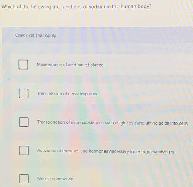 Which of the following are functions of sodium in the human body?
Check All That Apply
Maintenance of acid-base balance
Transmission of nerve impulses
Transportation of small substances such as glucose and amino acids into cells
Activation of enzymes and hormones necessary for energy metabolism
Muscle contraction