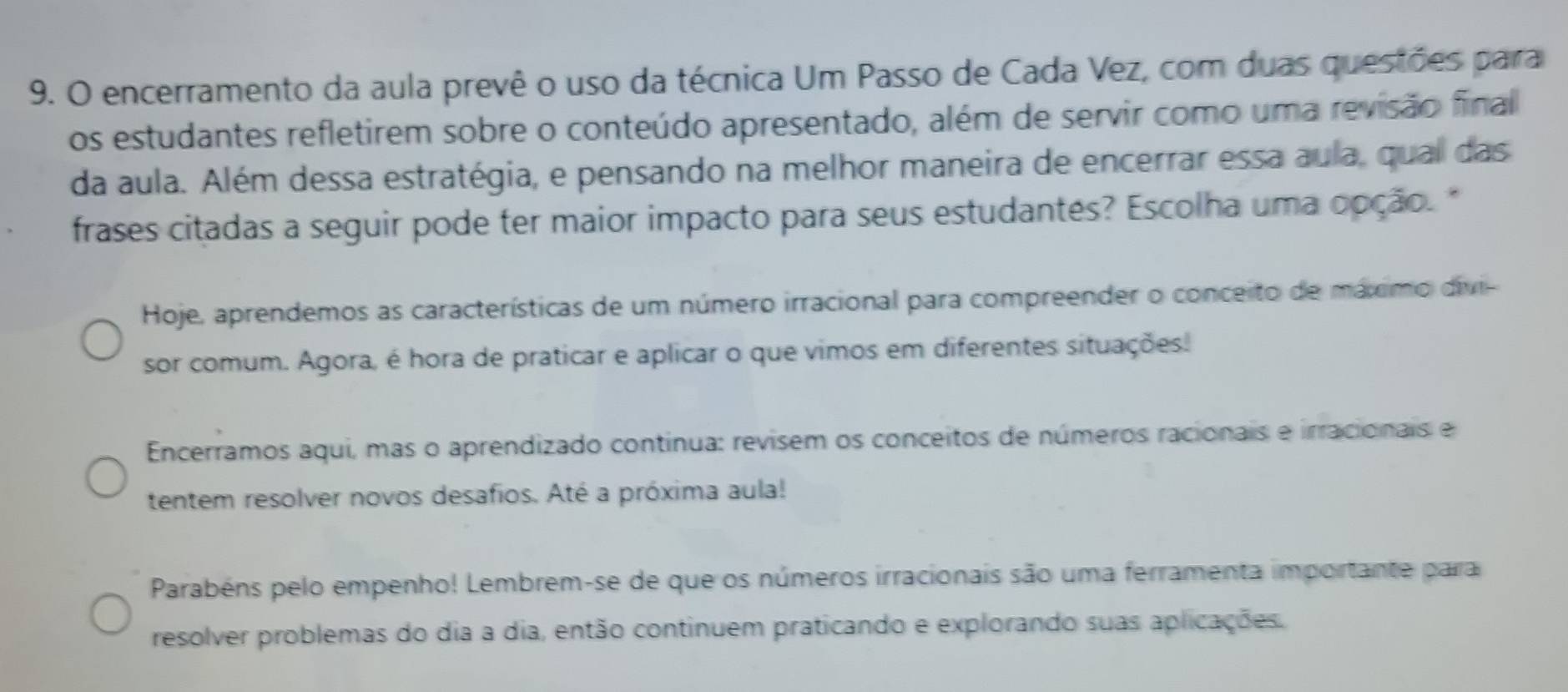 encerramento da aula prevê o uso da técnica Um Passo de Cada Vez, com duas questões para 
os estudantes refletirem sobre o conteúdo apresentado, além de servir como uma revisão final 
da aula. Além dessa estratégia, e pensando na melhor maneira de encerrar essa aula, qual das 
frases citadas a seguir pode ter maior impacto para seus estudantés? Escolha uma opção. " 
Hoje, aprendemos as características de um número irracional para compreender o conceito de máximo divi- 
sor comum. Agora, é hora de praticar e aplicar o que vimos em diferentes situações. 
Encerramos aqui, mas o aprendizado continua: revisem os conceitos de números racionais e irracionais e 
tentem resolver novos desafios. Até a próxima aula! 
Parabéns pelo empenho! Lembrem-se de que os números irracionais são uma ferramenta importante para 
resolver problemas do dia a dia, então continuem praticando e explorando suas aplicações.