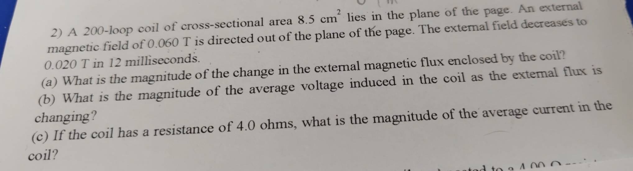 A 200 -loop coil of cross-sectional area 8.5cm^2 lies in the plane of the page. An external 
magnetic field of 0.060 T is directed out of the plane of the page. The extemnal field decreases to
0.020 T in 12 milliseconds. 
(a) What is the magnitude of the change in the external magnetic flux enclosed by the coil? 
(b) What is the magnitude of the average voltage induced in the coil as the extemal flux is 
changing? 
(c) If the coil has a resistance of 4.0 ohms, what is the magnitude of the average current in the 
coil?