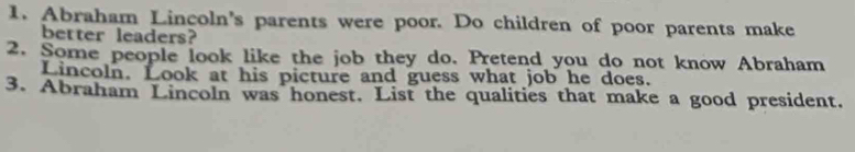 Abraham Lincoln's parents were poor. Do children of poor parents make 
better leaders? 
2. Some people look like the job they do. Pretend you do not know Abraham 
Lincoln. Look at his picture and guess what job he does. 
3. Abraham Lincoln was honest. List the qualities that make a good president.