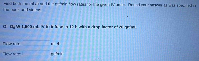 Find both the mL/h and the gtt/min flow rates for the given IV order. Round your answer as was specified in
the book and videos.
O: D_5W1, 500mLIV V to infuse in 12 h with a drop factor of 20 gtt/mL
Flow rate: □ mL/h
Flow rate: □ gtt/min