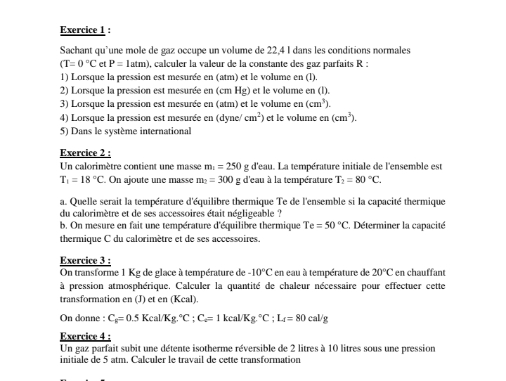 Sachant qu’une mole de gaz occupe un volume de 22,4 l dans les conditions normales
(T=0°C et P=1atm) , calculer la valeur de la constante des gaz parfaits R :
1) Lorsque la pression est mesurée en (atm) et le volume en (l).
2) Lorsque la pression est mesurée en (cm Hg) et le volume en (l).
3) Lorsque la pression est mesurée en (atm) et le volume en (cm^3).
4) Lorsque la pression est mesurée en (dyne / cm^2) et le volume en (cm^3).
5) Dans le système international
Exercice 2 :
Un calorimètre contient une masse m_1=250g d'eau. La température initiale de l'ensemble est
T_1=18°C. On ajoute une masse m_2=300g d'eau à la température T_2=80°C.
a. Quelle serait la température d'équilibre thermique Te de l'ensemble si la capacité thermique
du calorimètre et de ses accessoires était négligeable ?
b. On mesure en fait une température d'équilibre thermique Te=50°C. Déterminer la capacité
thermique C du calorimètre et de ses accessoires.
Exercice 3 :
On transforme 1 Kg de glace à température de -10°C en eau à température de 20°C en chauffant
à pression atmosphérique. Calculer la quantité de chaleur nécessaire pour effectuer cette
transformation en (J) et en (Kcal).
On donne : C_g=0.5Kcal/Kg.^circ C;C_e=1kcal/Kg.^circ C;L_f=80cal/g
Exercice 4 :
Un gaz parfait subit une détente isotherme réversible de 2 litres à 10 litres sous une pression
initiale de 5 atm. Calculer le travail de cette transformation