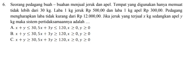 Seorang pedagang buah - buahan menjual jeruk dan apel. Tempat yang digunakan hanya memuat
tidak lebih dari 30 kg. Laba 1 kg jeruk Rp 500,00 dan laba 1 kg apel Rp 300,00. Pedagang
mengharapkan laba tidak kurang dari Rp 12.000,00. Jika jeruk yang terjual x kg sedangkan apel y
kg maka sistem pertidaksamaannya adalah ....
A. x+y≤ 30, 5x+3y≤ 120, x≥ 0, y≥ 0
B. x+y≤ 30, 5x+3y≥ 120, x≥ 0, y≥ 0
C. x+y≥ 30, 5x+3y≥ 120, x≥ 0, y≥ 0