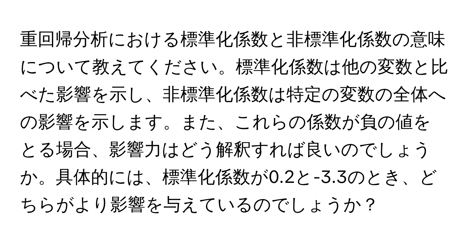 重回帰分析における標準化係数と非標準化係数の意味について教えてください。標準化係数は他の変数と比べた影響を示し、非標準化係数は特定の変数の全体への影響を示します。また、これらの係数が負の値をとる場合、影響力はどう解釈すれば良いのでしょうか。具体的には、標準化係数が0.2と-3.3のとき、どちらがより影響を与えているのでしょうか？