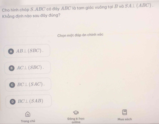 Cho hình chóp S. ABC có đáy ABC là tam giác vuông tại B và SA⊥ (ABC). 
Khẳng định nào sau đây đúng?
Chọn một đáp án chính xác
A AB⊥ (SBC).
B AC⊥ (SBC).
C BC⊥ (SAC).
D BC⊥ (SAB)
in
Mua sách
Trang chủ Đăng kí học online