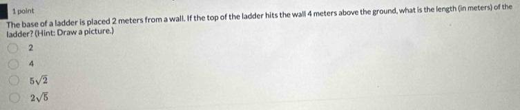 The base of a ladder is placed 2 meters from a wall. If the top of the ladder hits the wall 4 meters above the ground, what is the length (in meters) of the
ladder? (Hint: Draw a picture.)
2
4
5sqrt(2)
2sqrt(5)