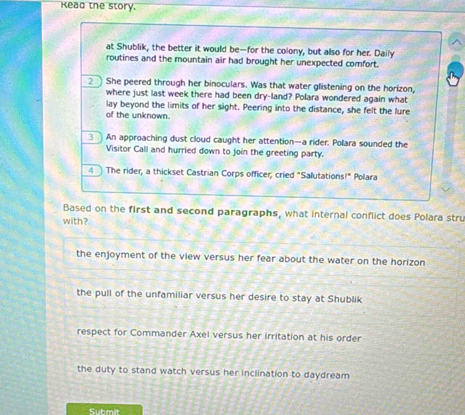 Kead the story.
at Shublik, the better it would be—for the colony, but also for her. Daily
routines and the mountain air had brought her unexpected comfort.
2 She peered through her binoculars. Was that water glistening on the horizon,
where just last week there had been dry-land? Polara wondered again what
lay beyond the limits of her sight. Peering into the distance, she felt the lure
of the unknown.
3 An approaching dust cloud caught her attention—a rider. Polara sounded the
Visitor Call and hurried down to join the greeting party.
4 The rider, a thickset Castrian Corps officer, cried "Salutations!" Polara
Based on the first and second paragraphs, what internal conflict does Polara stru
with?
the enjoyment of the view versus her fear about the water on the horizon
the pull of the unfamiliar versus her desire to stay at Shublik
respect for Commander Axel versus her irritation at his order
the duty to stand watch versus her inclination to daydream
Submit